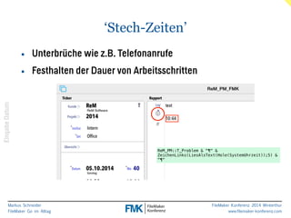 Markus Schneider 
FileMaker Go im Alltag 
FileMaker Konferenz 2014 Winterthur 
www.filemaker-konferenz.com 
‘Stech-Zeiten’ 
Eingabe Datum 
• Unterbrüche wie z.B. Telefonanrufe 
• Festhalten der Dauer von Arbeitsschritten 
ReM_PM::T_Problem & "¶" & 
ZeichenLinks(LiesAlsText(Hole(SystemUhrzeit));5) & 
"¶" 
 