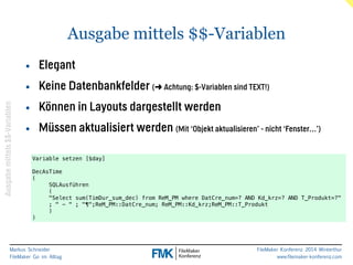 Markus Schneider 
FileMaker Go im Alltag 
Ausgabe mittels $$-Variablen 
FileMaker Konferenz 2014 Winterthur 
www.filemaker-konferenz.com 
Ausgabe mittels $$-Variablen 
• Elegant 
• Keine Datenbankfelder (➜ Achtung: $-Variablen sind TEXT!) 
• Können in Layouts dargestellt werden 
• Müssen aktualisiert werden (Mit ‘Objekt aktualisieren’ - nicht ‘Fenster…’) 
Variable setzen [$day] 
! 
DecAsTime 
( 
SQLAusführen 
( 
"Select sum(TimDur_sum_dec) from ReM_PM where DatCre_num=? AND Kd_krz=? AND T_Produkt=?" 
; " - " ; "¶";ReM_PM::DatCre_num; ReM_PM::Kd_krz;ReM_PM::T_Produkt 
) 
) 
 