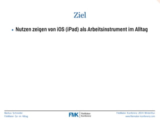 Markus Schneider 
FileMaker Go im Alltag 
FileMaker Konferenz 2014 Winterthur 
www.filemaker-konferenz.com 
Ziel 
• Nutzen zeigen von iOS (iPad) als Arbeitsinstrument im Alltag 
 