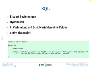 Markus Schneider 
FileMaker Go im Alltag 
FileMaker Konferenz 2014 Winterthur 
www.filemaker-konferenz.com 
SQL 
SQL 
• Erspart Beziehungen 
• Dynamisch 
• In Verbindung mit Scriptvariablen ohne Felder 
• und vieles mehr! 
Variable setzen [$day] 
! 
DecAsTime 
( 
SQLAusführen 
( 
"Select sum(TimDur_sum_dec) from ReM_PM where DatCre_num=? AND Kd_krz=? AND T_Produkt=?" 
; " - " ; "¶";ReM_PM::DatCre_num; ReM_PM::Kd_krz;ReM_PM::T_Produkt 
) 
) 
 