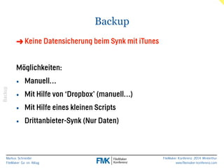 Markus Schneider 
FileMaker Go im Alltag 
FileMaker Konferenz 2014 Winterthur 
www.filemaker-konferenz.com 
Backup 
Backup 
➜Keine Datensicherung beim Synk mit iTunes 
! 
Möglichkeiten: 
• Manuell… 
• Mit Hilfe von ‘Dropbox’ (manuell…) 
• Mit Hilfe eines kleinen Scripts 
• Drittanbieter-Synk (Nur Daten) 
 