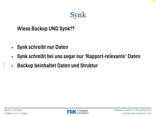 Markus Schneider 
FileMaker Go im Alltag 
FileMaker Konferenz 2014 Winterthur 
www.filemaker-konferenz.com 
Synk 
Synk 
Wieso Backup UND Synk?? 
! 
• Synk schreibt nur Daten 
• Synk schreibt bei uns sogar nur ‘Rapport-relevante’ Daten 
• Backup beinhaltet Daten und Struktur 
 