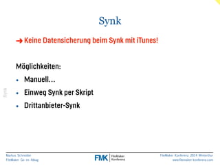 Markus Schneider 
FileMaker Go im Alltag 
FileMaker Konferenz 2014 Winterthur 
www.filemaker-konferenz.com 
Synk 
Synk 
➜Keine Datensicherung beim Synk mit iTunes! 
! 
Möglichkeiten: 
• Manuell… 
• Einweg Synk per Skript 
• Drittanbieter-Synk 
 