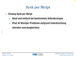 Markus Schneider 
FileMaker Go im Alltag 
FileMaker Konferenz 2014 Winterthur 
www.filemaker-konferenz.com 
Synk per Skript 
Synk 
• Einweg Synk per Skript 
• Ideal und einfach bei bestimmten Anforderungen 
• iPad ➜ Weniger Probleme aufgrund Unterbrechung 
(Anrufen und dergleichen) 
 