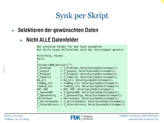 Markus Schneider 
FileMaker Go im Alltag 
FileMaker Konferenz 2014 Winterthur 
www.filemaker-konferenz.com 
Synk per Skript 
Synk 
• Selektieren der gewünschten Daten 
• Nicht ALLE Datenfelder 
Nur einzelne Felder für den Synk auswählen 
Mit Hilfe eines Hilfsfeldes wird der Zeitstempel gesetzt 
! 
Hilfsfeld, Formel 
Falls 
( 
IstLeer(ADM_Device);""; 
T_Problem = T_Problem; Hole(SystemZeitstempel); 
T_Layout = T_Layout; Hole(SystemZeitstempel); 
T_Produkt = T_Produkt; Hole(SystemZeitstempel); 
T_Tabelle = T_Tabelle; Hole(SystemZeitstempel); 
Kd_krz = Kd_krz; Hole(SystemZeitstempel); 
TimBeg_txt = TimBeg_txt; Hole(SystemZeitstempel); 
TimEnd_txt = TimEnd_txt; Hole(SystemZeitstempel); 
DAT CRE = DAT CRE; Hole(SystemZeitstempel); 
T_SpesenKM = T_SpesenKM; Hole(SystemZeitstempel); 
T_SpesenAllg = T_SpesenAllg; Hole(SystemZeitstempel); 
Verrechnet = Verrechnet; Hole(SystemZeitstempel); 
T_Verrechenbar = T_Verrechenbar; Hole(SystemZeitstempel); 
T_InternExtern = T_InternExtern; Hole(SystemZeitstempel); 
) 
 