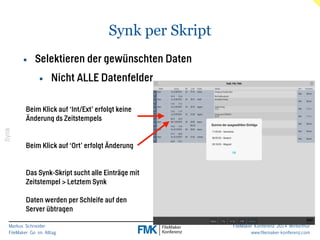 Markus Schneider 
FileMaker Go im Alltag 
FileMaker Konferenz 2014 Winterthur 
www.filemaker-konferenz.com 
Synk per Skript 
Synk 
• Selektieren der gewünschten Daten 
• Nicht ALLE Datenfelder 
Beim Klick auf ‘Int/Ext’ erfolgt keine 
Änderung ds Zeitstempels 
! 
! 
Beim Klick auf ‘Ort’ erfolgt Änderung 
! 
! 
Das Synk-Skript sucht alle Einträge mit 
Zeitstempel > Letztem Synk 
! 
Daten werden per Schleife auf den 
Server übtragen 
 