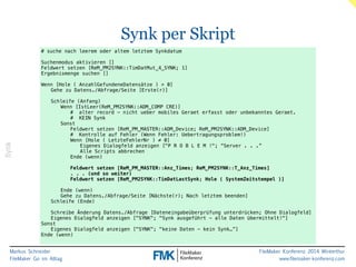 Markus Schneider 
FileMaker Go im Alltag 
FileMaker Konferenz 2014 Winterthur 
www.filemaker-konferenz.com 
Synk per Skript 
Synk 
# suche nach leerem oder altem letztem Synkdatum 
! 
Suchenmodus aktivieren [] 
Feldwert setzen [ReM_PM2SYNK::TimDatMut_4_SYNK; 1] 
Ergebnismenge suchen [] 
! 
Wenn [Hole ( AnzahlGefundeneDatensätze ) > 0] 
Gehe zu Datens./Abfrage/Seite [Erste(r)] 
! 
Schleife (Anfang) 
Wenn [IstLeer(ReM_PM2SYNK::ADM_COMP CRE)] 
# alter record - nicht ueber mobiles Geraet erfasst oder unbekanntes Geraet. 
# KEIN Synk 
Sonst 
Feldwert setzen [ReM_PM_MASTER::ADM_Device; ReM_PM2SYNK::ADM_Device] 
# Kontrolle auf Fehler (Wenn Fehler: Uebertragungsproblem!) 
Wenn [Hole ( LetzteFehlerNr ) ≠ 0] 
Eigenes Dialogfeld anzeigen ["P R O B L E M !"; “Server . . .” 
Alle Scripts abbrechen 
Ende (wenn) 
! 
Feldwert setzen [ReM_PM_MASTER::Anz_Times; ReM_PM2SYNK::T_Anz_Times] 
. . . (und so weiter) 
Feldwert setzen [ReM_PM2SYNK::TimDatLastSynk; Hole ( SystemZeitstempel )] 
! 
Ende (wenn) 
Gehe zu Datens./Abfrage/Seite [Nächste(r); Nach letztem beenden] 
Schleife (Ende) 
! 
Schreibe Änderung Datens./Abfrage [Dateneingabeüberprüfung unterdrücken; Ohne Dialogfeld] 
Eigenes Dialogfeld anzeigen ["SYNK"; "Synk ausgeführt - alle Daten übermittelt!"] 
Sonst 
Eigenes Dialogfeld anzeigen ["SYNK"; "keine Daten - kein Synk…”] 
Ende (wenn) 
 
