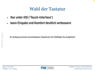 Markus Schneider 
FileMaker Go im Alltag 
FileMaker Konferenz 2014 Winterthur 
www.filemaker-konferenz.com 
Wahl der Tastatur 
Wahl der Tastatur 
• Nur unter iOS (‘Touch-Interface’) 
• kann Eingabe und Komfort deutlich verbessern 
Im Anhang sind die verschiedenen Tastaturen für FileMaker Go aufgeführt 
 