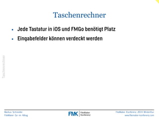 Markus Schneider 
FileMaker Go im Alltag 
FileMaker Konferenz 2014 Winterthur 
www.filemaker-konferenz.com 
Taschenrechner 
Taschenrechner 
• Jede Tastatur in iOS und FMGo benötigt Platz 
• Eingabefelder können verdeckt werden 
 