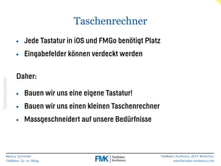 Daher: 
Markus Schneider 
FileMaker Go im Alltag 
FileMaker Konferenz 2014 Winterthur 
www.filemaker-konferenz.com 
Taschenrechner 
Taschenrechner 
• Jede Tastatur in iOS und FMGo benötigt Platz 
• Eingabefelder können verdeckt werden 
! 
! 
• Bauen wir uns eine eigene Tastatur! 
• Bauen wir uns einen kleinen Taschenrechner 
• Massgeschneidert auf unsere Bedürfnisse 
 