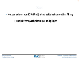 Markus Schneider 
FileMaker Go im Alltag 
FileMaker Konferenz 2014 Winterthur 
www.filemaker-konferenz.com 
Ziel 
• Nutzen zeigen von iOS (iPad) als Arbeitsinstrument im Alltag 
Produktives Arbeiten IST möglich! 
 