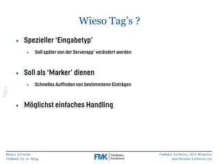 Markus Schneider 
FileMaker Go im Alltag 
FileMaker Konferenz 2014 Winterthur 
www.filemaker-konferenz.com 
Wieso Tag’s ? 
• Spezieller ‘Eingabetyp’ 
• Soll später von der Serverapp’ verändert werden 
! 
• Soll als ‘Marker’ dienen 
• Schnelles Auffinden von bestimmtenn Einträgen 
! 
• Möglichst einfaches Handling 
Tag’s 
 