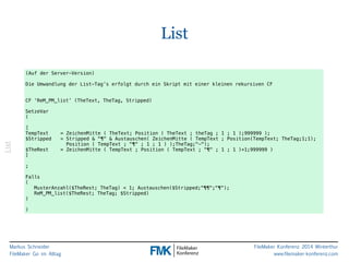 Markus Schneider 
FileMaker Go im Alltag 
FileMaker Konferenz 2014 Winterthur 
www.filemaker-konferenz.com 
List 
List 
(Auf der Server-Version) 
! 
Die Umwandlung der List-Tag’s erfolgt durch ein Skript mit einer kleinen rekursiven CF 
!! 
CF ‘ReM_PM_list’ (TheText, TheTag, Stripped) 
! 
SetzeVar 
( 
! 
[ 
TempText = ZeichenMitte ( TheText; Position ( TheText ; theTag ; 1 ; 1 );999999 ); 
$Stripped = Stripped & "¶" & Austauschen( ZeichenMitte ( TempText ; Position(TempText; TheTag;1;1); 
Position ( TempText ; "¶" ; 1 ; 1 ) );TheTag;"-"); 
$TheRest = ZeichenMitte ( TempText ; Position ( TempText ; "¶" ; 1 ; 1 )+1;999999 ) 
] 
! 
; 
! 
Falls 
( 
MusterAnzahl($TheRest; TheTag) < 1; Austauschen($Stripped;"¶¶";"¶"); 
ReM_PM_list($TheRest; TheTag; $Stripped) 
) 
! 
) 
 