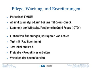 Pflege, Wartung und Erweiterungen 
• Periodisch FMDiff 
• Ab und zu Analyse-Lauf, bei uns mit Cross-Check 
• Sammeln der Wünsche/Probleme in Omni Focus (‘GTD’) 
Markus Schneider 
FileMaker Go im Alltag 
FileMaker Konferenz 2014 Winterthur 
www.filemaker-konferenz.com 
! 
• Einbau von Änderungen, korrigieren von Fehler 
• Test mit iPad über fmnet 
• Test lokal mit iPad 
• Freigabe - Produktives Arbeiten 
• Verteilen der neuen Version 
 