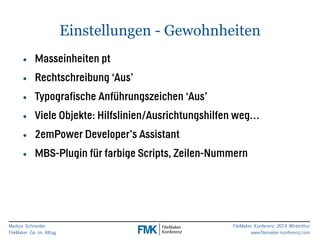 • Masseinheiten pt 
• Rechtschreibung ‘Aus’ 
• Typografische Anführungszeichen ‘Aus’ 
• Viele Objekte: Hilfslinien/Ausrichtungshilfen weg… 
• 2emPower Developer’s Assistant 
• MBS-Plugin für farbige Scripts, Zeilen-Nummern 
Markus Schneider 
FileMaker Go im Alltag 
Einstellungen - Gewohnheiten 
FileMaker Konferenz 2014 Winterthur 
www.filemaker-konferenz.com 
 