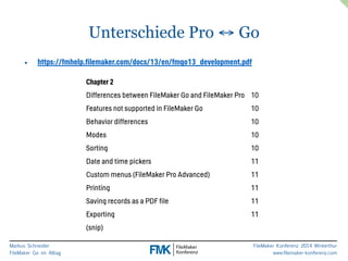 Markus Schneider 
FileMaker Go im Alltag 
FileMaker Konferenz 2014 Winterthur 
www.filemaker-konferenz.com 
Unterschiede Pro ↔ Go 
• https://fmhelp.filemaker.com/docs/13/en/fmgo13_development.pdf 
Chapter 2 
Differences between FileMaker Go and FileMaker Pro 10 
Features not supported in FileMaker Go 10 
Behavior differences 10 
Modes 10 
Sorting 10 
Date and time pickers 11 
Custom menus (FileMaker Pro Advanced) 11 
Printing 11 
Saving records as a PDF file 11 
Exporting 11 
(snip) 
 