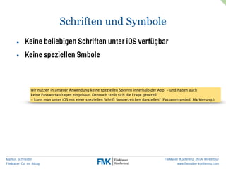 Markus Schneider 
FileMaker Go im Alltag 
FileMaker Konferenz 2014 Winterthur 
www.filemaker-konferenz.com 
Schriften und Symbole 
• Keine beliebigen Schriften unter iOS verfügbar 
• Keine speziellen Smbole 
Wir nutzen in unserer Anwendung keine speziellen Sperren innerhalb der App’ - und haben auch 
keine Passwortabfragen eingebaut. Dennoch stellt sich die Frage generell: 
- kann man unter iOS mit einer speziellen Schrift Sonderzeichen darstellen? (Passwortsymbol, Markierung,) 
 