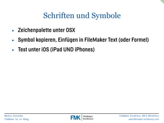 Markus Schneider 
FileMaker Go im Alltag 
FileMaker Konferenz 2014 Winterthur 
www.filemaker-konferenz.com 
Schriften und Symbole 
• Zeichenpalette unter OSX 
• Symbol kopieren, Einfügen in FileMaker Text (oder Formel) 
• Test unter iOS (iPad UND iPhones) 
 