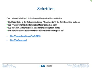 Eine Liste mit Schriften* ist in den nachfolgenden Links zu finden 
* FileMaker listet in der Dokumentation zu FileMaker Go 13 die Schriften nicht mehr auf 
* iOS 7 ‘kennt’ mehr Schriften als FileMaker darstellen kann 
* iOS 8 ist zum Zeitpunkt dieser Zusammenstellung noch zu neu 
* Die Dokumentation zu FileMaker Go 12 listet Schriften explizit auf 
Markus Schneider 
FileMaker Go im Alltag 
FileMaker Konferenz 2014 Winterthur 
www.filemaker-konferenz.com 
Schriften 
• http://support.apple.com/kb/ht5878 
• http://iosfonts.com/ 
 