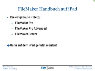 Markus Schneider 
FileMaker Go im Alltag 
FileMaker Handbuch auf iPad 
FileMaker Konferenz 2014 Winterthur 
www.filemaker-konferenz.com 
• Die eingebaute Hilfe zu 
• FileMaker Pro 
• FileMaker Pro Advanced 
• FileMaker Server 
! 
➜Kann auf dem iPad genutzt werden! 
 
