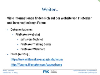 Markus Schneider 
FileMaker Go im Alltag 
FileMaker Konferenz 2014 Winterthur 
www.filemaker-konferenz.com 
Weiter.. 
Viele Informationen finden sich auf der website von FileMaker 
und in verschiedenen Foren: 
• Dokumentationen 
• FileMaker (website) 
• pdf’s vom Technet 
• FileMaker Training Series 
• FileMaker Webinare 
• Foren (Auszug..) 
https://www.filemaker-magazin.de/forum 
http://forums.filemaker.com/pages/home 
 