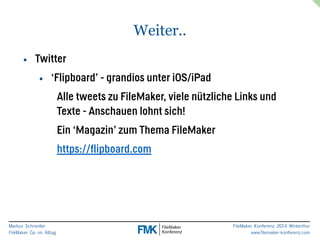 Markus Schneider 
FileMaker Go im Alltag 
FileMaker Konferenz 2014 Winterthur 
www.filemaker-konferenz.com 
Weiter.. 
• Twitter 
• ‘Flipboard’ - grandios unter iOS/iPad 
Alle tweets zu FileMaker, viele nützliche Links und 
Texte - Anschauen lohnt sich! 
Ein ‘Magazin’ zum Thema FileMaker 
https://flipboard.com 
 