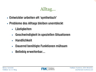 Markus Schneider 
FileMaker Go im Alltag 
FileMaker Konferenz 2014 Winterthur 
www.filemaker-konferenz.com 
Alltag… 
• Entwickler arbeiten oft ‘synthetisch’ 
• Probleme des Alltags bleiben unentdeckt 
• Lästigkeiten 
• Geschwindigkeit in speziellen Situationen 
• Handlichkeit 
• Dauernd benötigte Funktionen mühsam 
• Beliebig erweiterbar… 
 