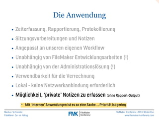 Markus Schneider 
FileMaker Go im Alltag 
FileMaker Konferenz 2014 Winterthur 
www.filemaker-konferenz.com 
Die Anwendung 
• Zeiterfassung, Rapportierung, Protokollierung 
• Sitzungsvorbereitungen und Notizen 
• Angepasst an unseren eigenen Workflow 
• Unabhängig von FileMaker Entwicklungsarbeiten (!) 
• Unabhängig von der Administrationslösung (!) 
• Verwendbarkeit für die Verrechnung 
• Lokal - keine Netzwerkanbindung erforderlich 
• Möglichkeit, ‘private’ Notizen zu erfassen (ohne Rapport-Output) 
* Mit ‘internen’ Anwendungen ist es so eine Sache… Priorität ist gering 
 