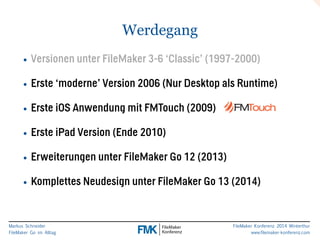Markus Schneider 
FileMaker Go im Alltag 
FileMaker Konferenz 2014 Winterthur 
www.filemaker-konferenz.com 
Werdegang 
• Versionen unter FileMaker 3-6 ‘Classic’ (1997-2000) 
• Erste ‘moderne’ Version 2006 (Nur Desktop als Runtime) 
• Erste iOS Anwendung mit FMTouch (2009) 
• Erste iPad Version (Ende 2010) 
• Erweiterungen unter FileMaker Go 12 (2013) 
• Komplettes Neudesign unter FileMaker Go 13 (2014) 
 