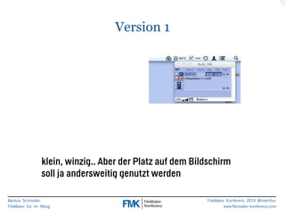Markus Schneider 
FileMaker Go im Alltag 
FileMaker Konferenz 2014 Winterthur 
www.filemaker-konferenz.com 
Version 1 
klein, winzig.. Aber der Platz auf dem Bildschirm 
soll ja andersweitig genutzt werden 
 