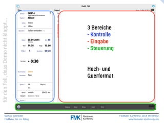 klappt… 
nicht Demo dass Fall, den für Markus Schneider 
FileMaker Go im Alltag 
www.filemaker-konferenz.com FileMaker Konferenz 2014 Winterthur 
3 Bereiche 
- Kontrolle 
- Eingabe 
- Steuerung 
! 
! 
Hoch- und 
Querformat 
 