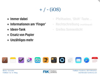 Markus Schneider 
FileMaker Go im Alltag 
- Pfeiltasten, ‘Shift’-Taste… 
- Rechtschreibung (multilingual) 
- Grelles Sonnenlicht 
FileMaker Konferenz 2014 Winterthur 
www.filemaker-konferenz.com 
+ / - (iOS) 
+ Immer dabei 
+ Informationen am ‘Finger’ 
+ Ideen-Tank 
+ Ersatz von Papier 
+ Unzähliges mehr 
 