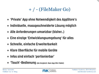 Markus Schneider 
FileMaker Go im Alltag 
FileMaker Konferenz 2014 Winterthur 
www.filemaker-konferenz.com 
+ / - (FileMaker Go) 
+ ‘Private’ App ohne Notwendigkeit des AppStore‘s 
+ Individuelle, massgeschneiderte Lösung möglich 
+ Alle Anforderungen umsetzbar (bisher..) 
+ Eine einzige ‘Entwicklungsumgebung‘ für alles 
+ Schnelle, einfache Erweiterbarkeit 
+ Klare Oberfläche für mobile Geräte 
+ Infos sind einfach ‘portionierbar’ 
+ ‘Touch’-Bedienung (Als Vergleich: Navi-App Win-Tablet) 
 