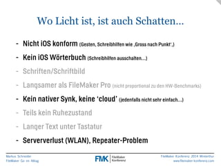 Wo Licht ist, ist auch Schatten… 
- Nicht iOS konform (Gesten, Schreibhilfen wie ‚Gross nach Punkt‘,) 
- Kein iOS Wörterbuch (Schreibhilfen ausschalten…) 
- Schriften/Schriftbild 
- Langsamer als FileMaker Pro (nicht proportional zu den HW-Benchmarks) 
- Kein nativer Synk, keine ‘cloud’ (jedenfalls nicht sehr einfach…) 
- Teils kein Ruhezustand 
- Langer Text unter Tastatur 
- Serververlust (WLAN), Repeater-Problem 
Markus Schneider 
FileMaker Go im Alltag 
FileMaker Konferenz 2014 Winterthur 
www.filemaker-konferenz.com 
 