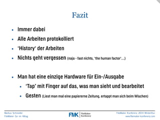 Fazit 
• Immer dabei 
• Alle Arbeiten protokolliert 
• ‘History‘ der Arbeiten 
• Nichts geht vergessen (naja - fast nichts, ‘the human factor‘…) 
Markus Schneider 
FileMaker Go im Alltag 
FileMaker Konferenz 2014 Winterthur 
www.filemaker-konferenz.com 
! 
• Man hat eine einzige Hardware für Ein-/Ausgabe 
• ‘Tap’ mit Finger auf das, was man sieht und bearbeitet 
• Gesten (Liest man mal eine papiererne Zeitung, ertappt man sich beim Wischen) 
 