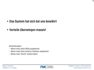 Markus Schneider 
FileMaker Go im Alltag 
FileMaker Konferenz 2014 Winterthur 
www.filemaker-konferenz.com 
! 
• Das System hat sich bei uns bewährt 
! 
• Vorteile überwiegen massiv! 
Anmerkungen: 
- Wenn man ohne Stilos auskommt 
- Wenn man ohne externe Tastatur auskommt 
- Wenn man ‚Touch‘ nutzen kann 
 