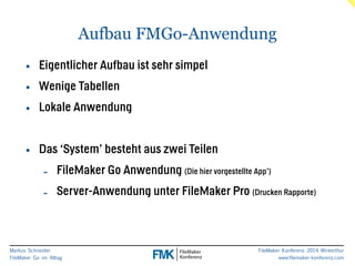 Markus Schneider 
FileMaker Go im Alltag 
FileMaker Konferenz 2014 Winterthur 
www.filemaker-konferenz.com 
Aufbau FMGo-Anwendung 
• Eigentlicher Aufbau ist sehr simpel 
• Wenige Tabellen 
• Lokale Anwendung 
! 
• Das ‘System’ besteht aus zwei Teilen 
- FileMaker Go Anwendung (Die hier vorgestellte App’) 
- Server-Anwendung unter FileMaker Pro (Drucken Rapporte) 
 