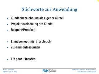 Markus Schneider 
FileMaker Go im Alltag 
FileMaker Konferenz 2014 Winterthur 
www.filemaker-konferenz.com 
Stichworte zur Anwendung 
• Kundenbezeichnung als eigener Kürzel 
• Projektbezeichnung pro Kunde 
• Rapport/Protokoll 
! 
• Eingaben optimiert für ‚Touch’ 
• Zusammenfassungen 
! 
• Ein paar ‘Finessen’ 
 
