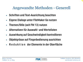 Angewandte Methoden - Generell 
Markus Schneider 
FileMaker Go im Alltag 
FileMaker Konferenz 2014 Winterthur 
www.filemaker-konferenz.com 
• Schriften und Text-Ausrichtung beachten 
• Eigene Dialoge unter FileMaker Go nutzen 
• Themen/Stile (seit FM 13) nutzen 
• Alternativen für Auswahl- und Wertelisten 
• Auswirkung auf Geschwindigkeit kontrollieren 
• Objektgrösse auf Fingerbedienung ausrichten 
• R e d u k t i o n der Elemente in der Oberfläche 
 