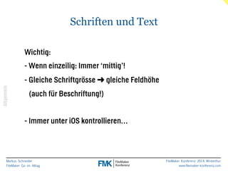 Markus Schneider 
FileMaker Go im Alltag 
FileMaker Konferenz 2014 Winterthur 
www.filemaker-konferenz.com 
Schriften und Text 
! 
Wichtig: 
- Wenn einzeilig: Immer ‘mittig’! 
- Gleiche Schriftgrösse ➜ gleiche Feldhöhe 
(auch für Beschriftung!) 
! 
- Immer unter iOS kontrollieren… 
Allgemein 
 