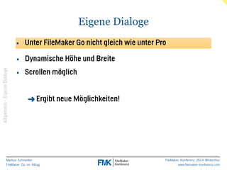 Markus Schneider 
FileMaker Go im Alltag 
FileMaker Konferenz 2014 Winterthur 
www.filemaker-konferenz.com 
Eigene Dialoge 
• Unter FileMaker Go nicht gleich wie unter Pro 
• Dynamische Höhe und Breite 
• Scrollen möglich 
! 
➜Ergibt neue Möglichkeiten! 
Allgemein - Eigene Dialoge 
 