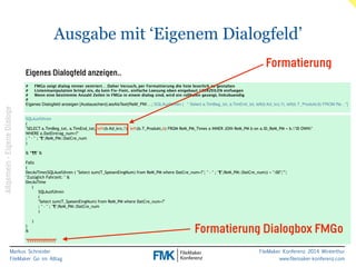 Ausgabe mit ‘Eigenem Dialogfeld’ 
Eigenes Dialogfeld anzeigen.. 
# FMGo zeigt dialog immer zentriert… Daher Versuch, per Formattierung die liste leserlich zu gestalten! 
# Listenmanipulation bringt nix, da kein Fix-Font.. einfache Loesung oben eingebaut: LEERZEILEN einfuegen! 
# Wenn eine bestimmte Anzahl Zeilen in FMGo in einem dialog sind, wird ein rollbalen gezeigt, linksbuendig 
#! 
Eigenes Dialogfeld anzeigen [Austauschen(LiesAlsText(ReM_PM:…; SQLAusführen ( " Select a.TimBeg_txt, a.TimEnd_txt, left(b.Kd_krz,7), left(b.T_Produkt,6) FROM Re…"]! 
SQLAusführen 
( 
"SELECT a.TimBeg_txt, a.TimEnd_txt, left(b.Kd_krz,7), left(b.T_Produkt,6) FROM ReM_PM_Times a INNER JOIN ReM_PM b on a.ID_ReM_PM = b."ID OWN" 
WHERE a.DatEintrag_num=?" 
; " - " ; "¶";ReM_PM::DatCre_num 
) ! 
& “¶¶" & ! 
Falls 
( 
DecAsTime(SQLAusführen ( "Select sum(T_SpesenEingNum) from ReM_PM where DatCre_num=?"; " - " ; "¶";ReM_PM::DatCre_num)) = ":00";""; 
"Zuzüglich Fahrzeit: " & 
DecAsTime 
Markus Schneider 
FileMaker Go im Alltag 
FileMaker Konferenz 2014 Winterthur 
www.filemaker-konferenz.com 
( 
SQLAusführen 
( 
"Select sum(T_SpesenEingNum) from ReM_PM where DatCre_num=?" 
; " - " ; "¶";ReM_PM::DatCre_num 
) ! 
) 
) 
& ! "¶¶¶¶¶¶¶¶¶¶¶¶¶" 
Formatierung 
Formatierung Dialogbox FMGo 
Allgemein - Eigene Dialoge 
 