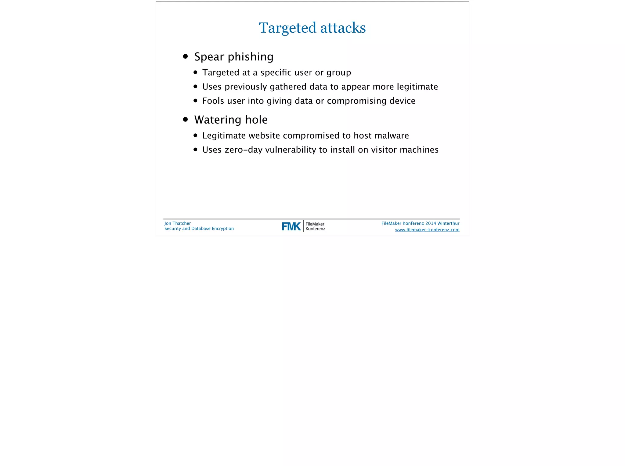 Targeted attacks 
• Spear phishing 
• Targeted at a specific user or group 
• Uses previously gathered data to appear more legitimate 
• Fools user into giving data or compromising device 
• Watering hole 
• Legitimate website compromised to host malware 
• Uses zero-day vulnerability to install on visitor machines 
Jon Thatcher 
Security and Database Encryption 
FileMaker Konferenz 2014 Winterthur 
! 
www.filemaker-konferenz.com 
 
