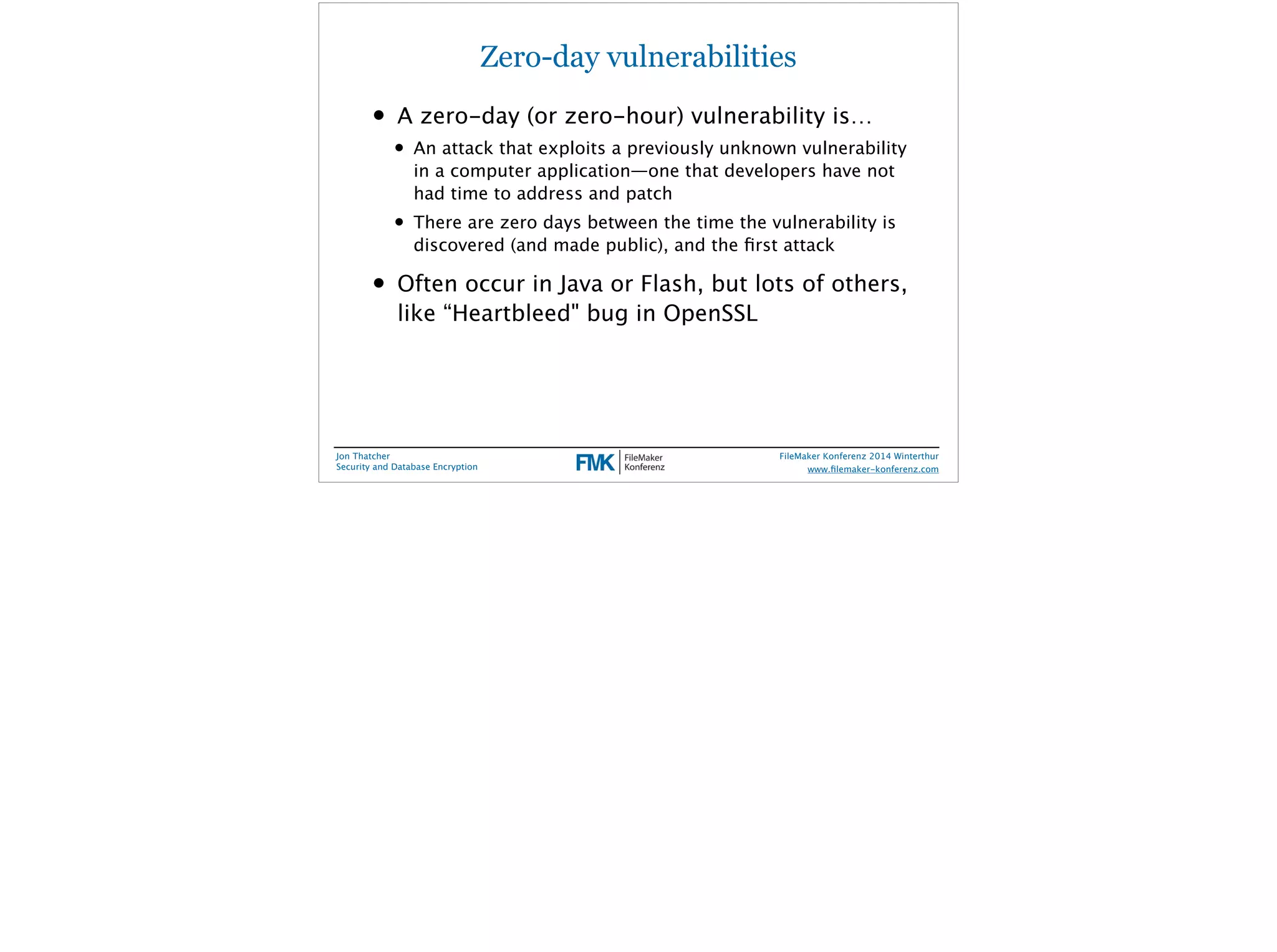 Zero-day vulnerabilities 
• A zero-day (or zero-hour) vulnerability is… 
• An attack that exploits a previously unknown vulnerability 
in a computer application—one that developers have not 
had time to address and patch 
• There are zero days between the time the vulnerability is 
discovered (and made public), and the first attack 
• Often occur in Java or Flash, but lots of others, 
like “Heartbleed" bug in OpenSSL 
Jon Thatcher 
Security and Database Encryption 
FileMaker Konferenz 2014 Winterthur 
! 
www.filemaker-konferenz.com 
 