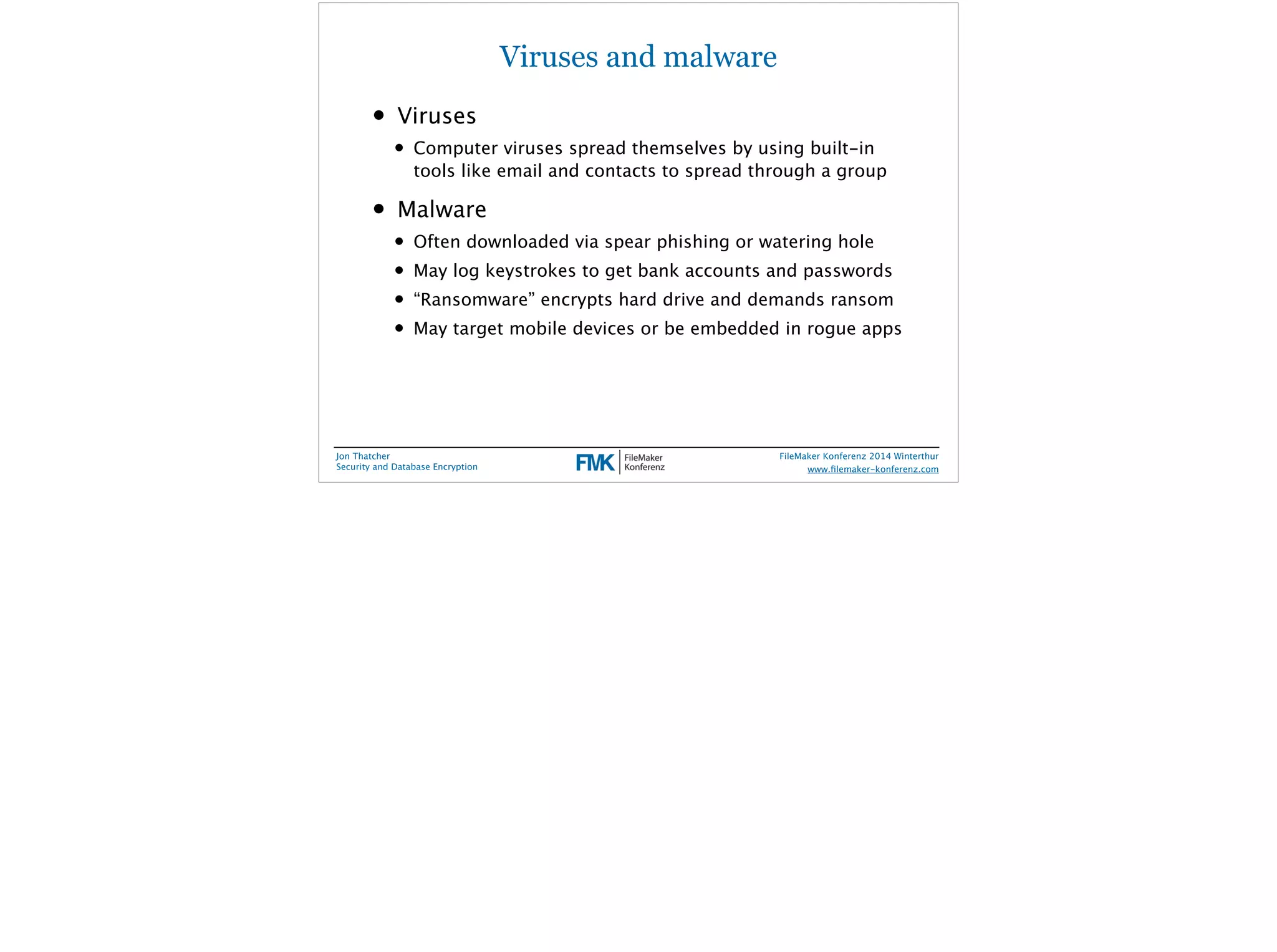 Viruses and malware 
• Viruses 
• Computer viruses spread themselves by using built-in 
tools like email and contacts to spread through a group 
• Malware 
• Often downloaded via spear phishing or watering hole 
• May log keystrokes to get bank accounts and passwords 
• “Ransomware” encrypts hard drive and demands ransom 
• May target mobile devices or be embedded in rogue apps 
Jon Thatcher 
Security and Database Encryption 
FileMaker Konferenz 2014 Winterthur 
! 
www.filemaker-konferenz.com 
 