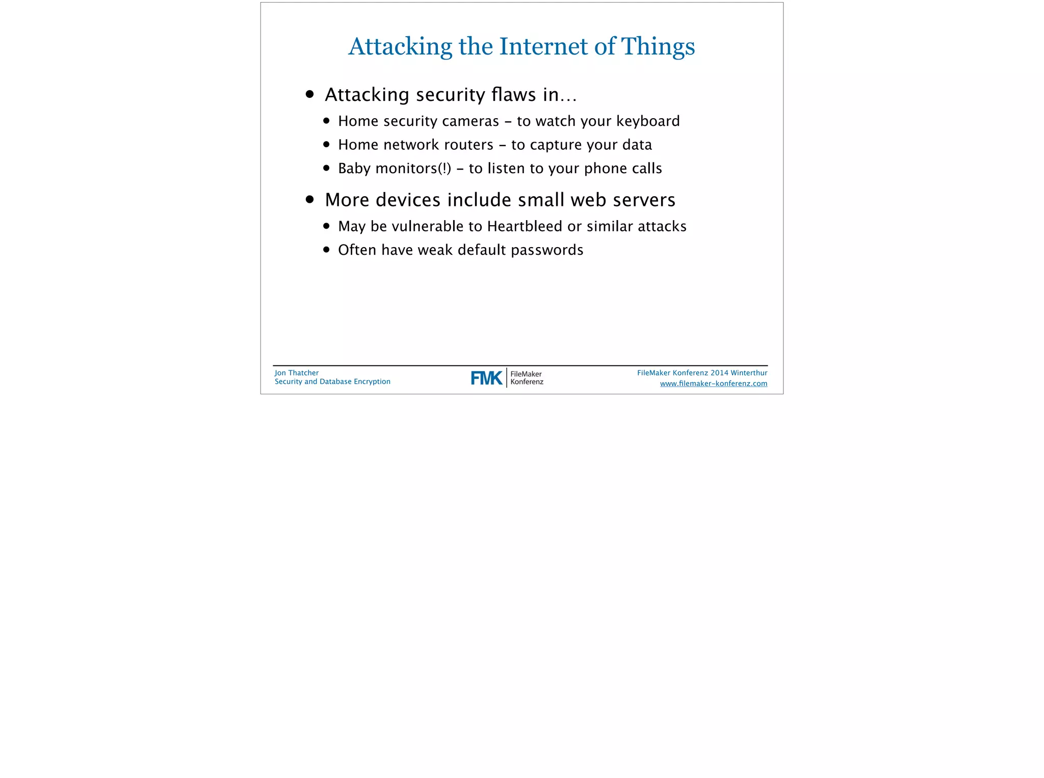 Attacking the Internet of Things 
• Attacking security flaws in… 
• Home security cameras - to watch your keyboard 
• Home network routers - to capture your data 
• Baby monitors(!) - to listen to your phone calls 
• More devices include small web servers 
• May be vulnerable to Heartbleed or similar attacks 
• Often have weak default passwords 
Jon Thatcher 
Security and Database Encryption 
FileMaker Konferenz 2014 Winterthur 
! 
www.filemaker-konferenz.com 
 