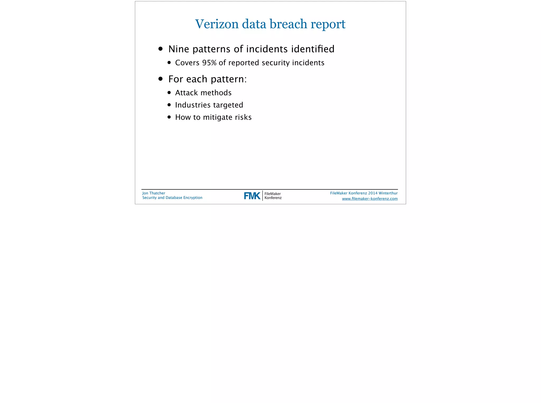 Verizon data breach report 
• Nine patterns of incidents identified 
• Covers 95% of reported security incidents 
• For each pattern: 
• Attack methods 
• Industries targeted 
• How to mitigate risks 
Jon Thatcher 
Security and Database Encryption 
FileMaker Konferenz 2014 Winterthur 
! 
www.filemaker-konferenz.com 
 