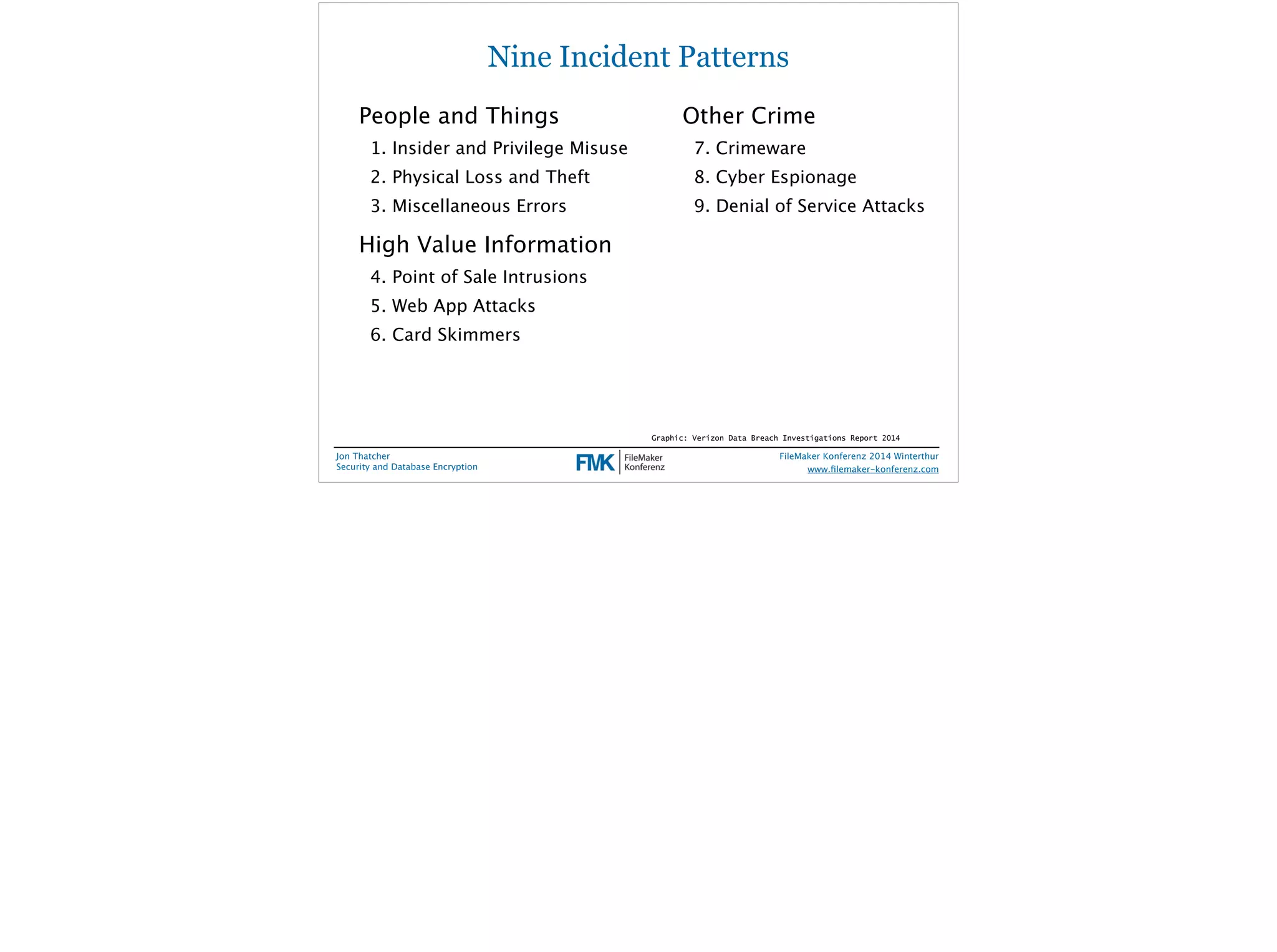 Nine Incident Patterns 
People and Things 
1. Insider and Privilege Misuse 
2. Physical Loss and Theft 
3. Miscellaneous Errors 
High Value Information 
4. Point of Sale Intrusions 
5. Web App Attacks 
6. Card Skimmers 
Jon Thatcher 
Security and Database Encryption 
Other Crime 
7. Crimeware 
8. Cyber Espionage 
9. Denial of Service Attacks 
Graphic: Verizon Data Breach Investigations Report 2014 
FileMaker Konferenz 2014 Winterthur 
! 
www.filemaker-konferenz.com 
 