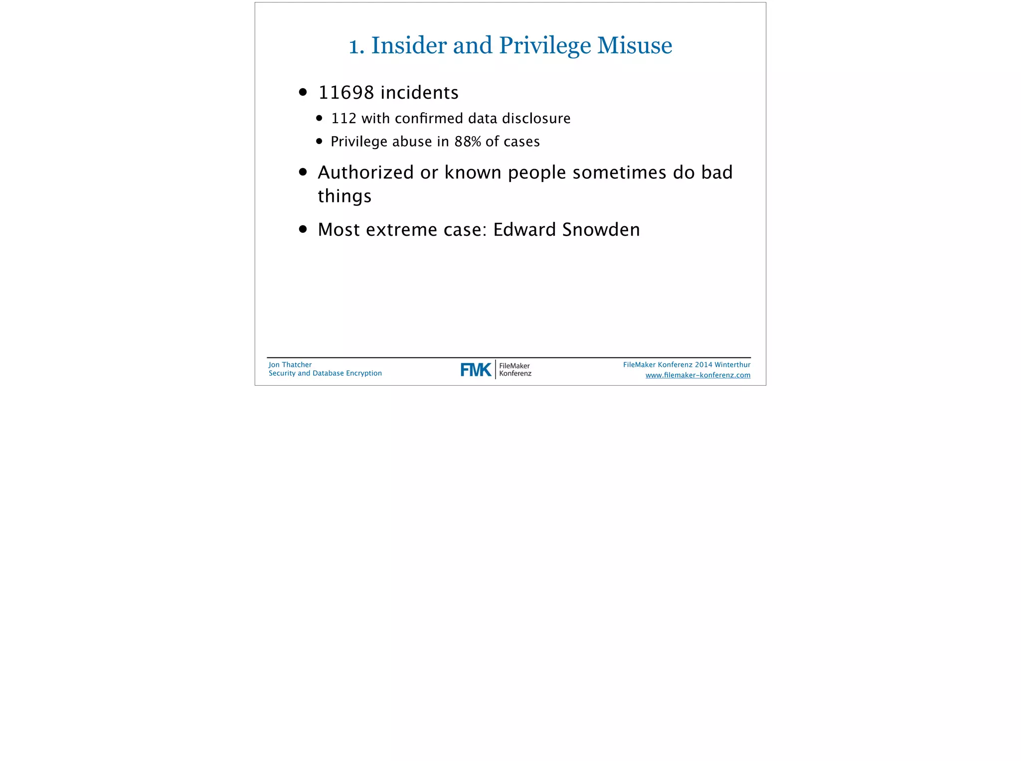 1. Insider and Privilege Misuse 
• 11698 incidents 
• 112 with confirmed data disclosure 
• Privilege abuse in 88% of cases 
• Authorized or known people sometimes do bad 
things 
• Most extreme case: Edward Snowden 
Jon Thatcher 
Security and Database Encryption 
FileMaker Konferenz 2014 Winterthur 
! 
www.filemaker-konferenz.com 
 