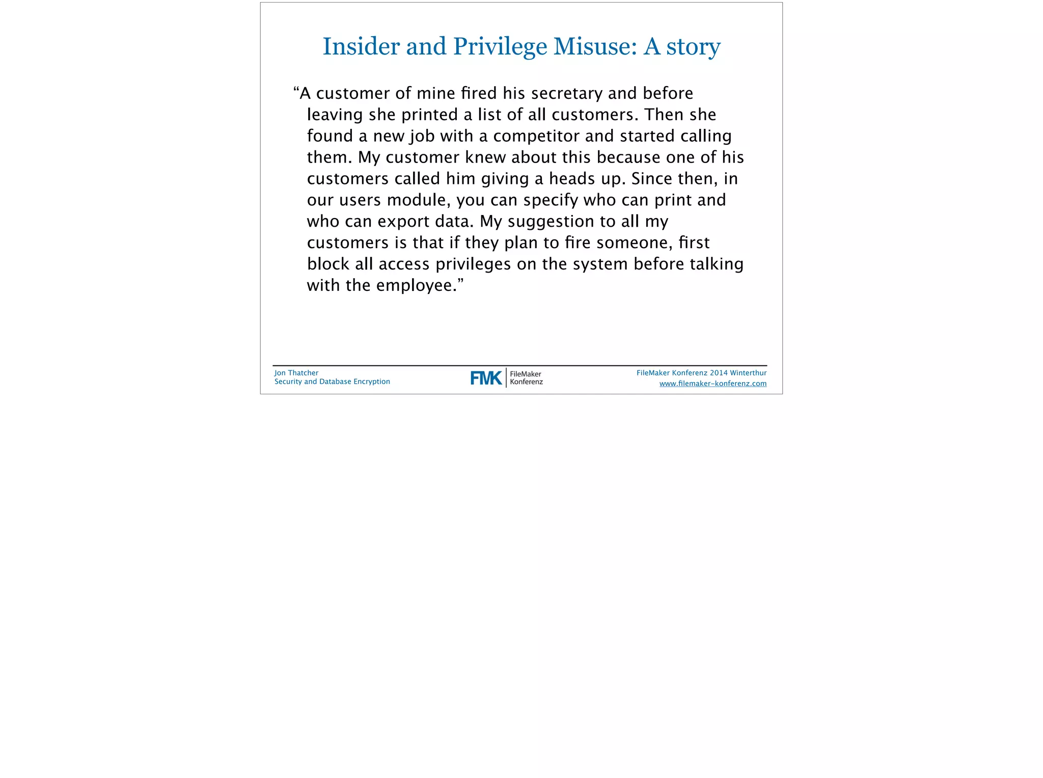 Insider and Privilege Misuse: A story 
“A customer of mine fired his secretary and before 
leaving she printed a list of all customers. Then she 
found a new job with a competitor and started calling 
them. My customer knew about this because one of his 
customers called him giving a heads up. Since then, in 
our users module, you can specify who can print and 
who can export data. My suggestion to all my 
customers is that if they plan to fire someone, first 
block all access privileges on the system before talking 
with the employee.” 
Jon Thatcher 
Security and Database Encryption 
FileMaker Konferenz 2014 Winterthur 
! 
www.filemaker-konferenz.com 
 